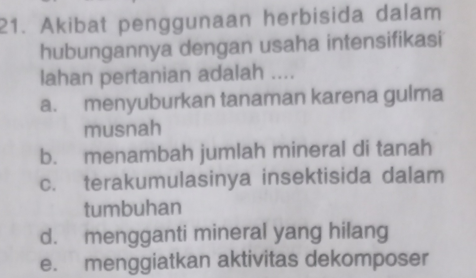 Akibat penggunaan herbisida dalam
hubungannya dengan usaha intensifikasi
lahan pertanian adalah ....
a. menyuburkan tanaman karena gulma
musnah
b. menambah jumlah mineral di tanah
c. terakumulasinya insektisida dalam
tumbuhan
d. mengganti mineral yang hilang
e. menggiatkan aktivitas dekomposer