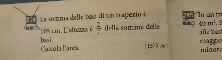 276 La somma delle basi di un trapezio è 285 In un tr 
* 105 cm. L'altezza è  2/7  della somma delle 1 40m^2. S 
alle basi 
basi. maggio 
Calcola l’area. [1575cm^2]
minore