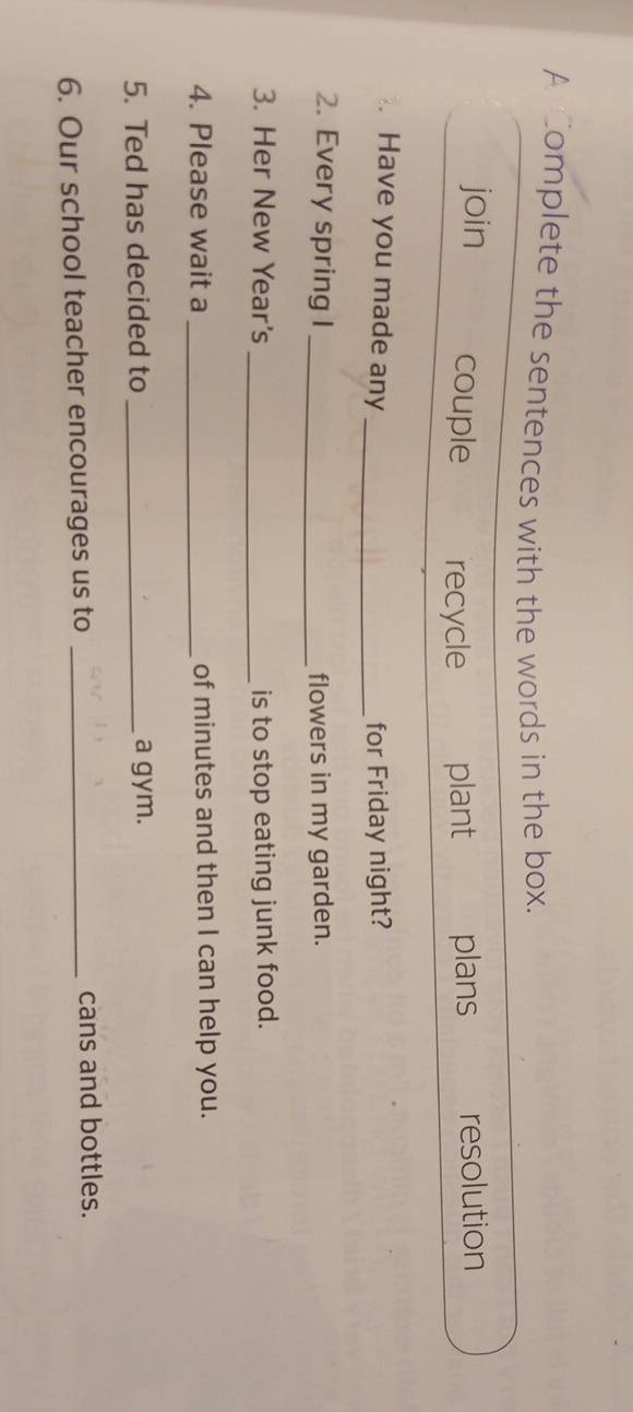 A omplete the sentences with the words in the box. 
join couple recycle plant plans resolution 
Have you made any_ for Friday night? 
2. Every spring I _flowers in my garden. 
3. Her New Year's_ is to stop eating junk food. 
4. Please wait a _of minutes and then I can help you. 
5. Ted has decided to_ a gym. 
6. Our school teacher encourages us to_ 
cans and bottles.