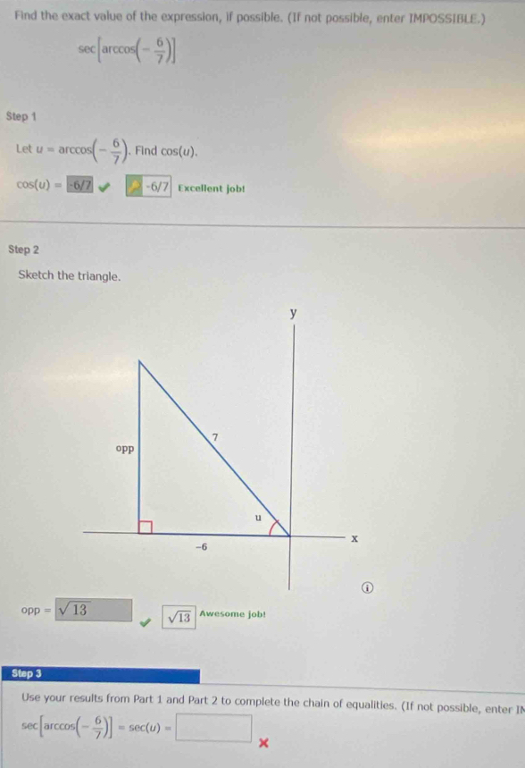 Find the exact value of the expression, if possible. (If not possible, enter IMPOSSIBLE.)
sec [arccos (- 6/7 )]
Step 1
Let u=arccos (- 6/7 ) 、 Find cos (u).
cos (u)=-6/7 □ -6/7 Excellent job! 
Step 2
Sketch the triangle.
opp=sqrt(13) sqrt(13) Awesome job! 
Step 3
Use your results from Part 1 and Part 2 to complete the chain of equalities. (If not possible, enter IN
sec [arccos (- 6/7 )]=sec (u)=□ ×