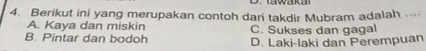 tawakal
4. Berikut ini yang merupakan contoh dari takdir Mubram adalah ....
A. Kaya dan miskin C. Sukses dan gagal
B. Pintar dan bodoh
D. Laki-laki dan Perempuan