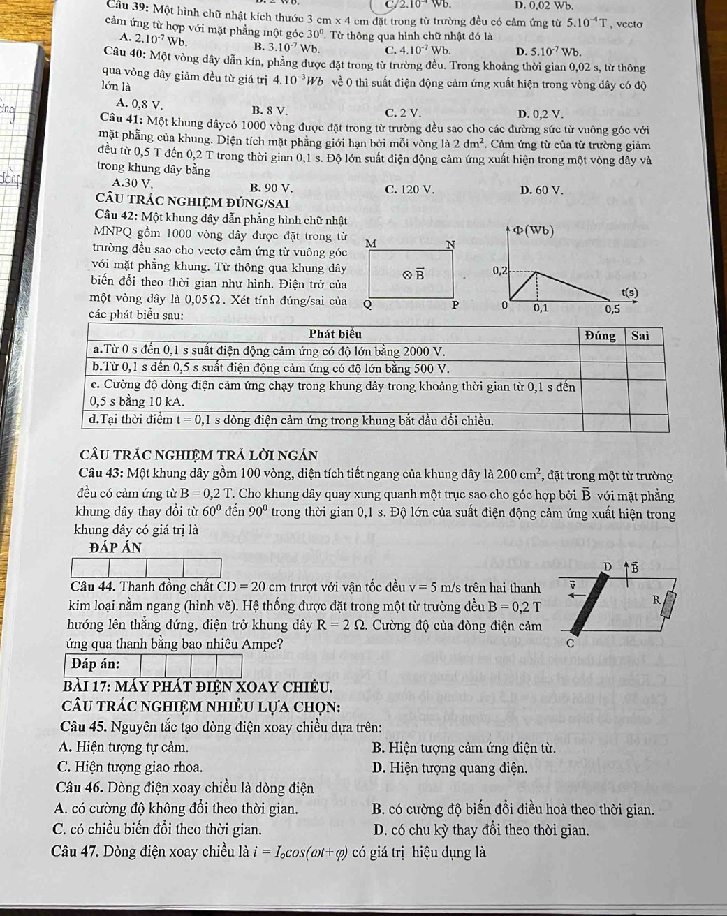 C.2 10^(-4)Wb. D. 0,02 Wb.
Câu 39: Một hình chữ nhật kích thước 3 cm* 4cn m đặt trong từ trường đều có cảm ứng từ 5.10^(-4)T , vecto
cảm ứng từ hợp với mặt phẳng một góc 30^(0^.  Từ thông qua hình chữ nhật đó là
A. 2.10^-7)Wb. B. 3.10^(-7) Wb, C. 4.10^(-7)Wb. D. 5.10^(-7)Wb.
Câu 40: Một vòng dây dẫn kín, phẳng được đặt trong từ trường đều. Trong khoảng thời gian 0,02 s, từ thông
qua vòng dây giảm đều từ giá trị 4.10^(-3)Wb về 0 thì suất điện động cảm ứng xuất hiện trong vòng dây có độ
lớn là
A. 0,8 V.
B. 8 V. C. 2 V. D. 0,2 V.
Câu 41:M Một khung dâycó 1000 vòng được đặt trong từ trường đều sao cho các đường sức từ vuông góc với
mặt phẳng của khung. Diện tích mặt phẳng giới hạn bởi mỗi vòng là 2dm^2. Cảm ứng từ của từ trường giảm
đều từ 0,5 T đến 0,2 T trong thời gian 0,1 s. Độ lớn suất điện động cảm ứng xuất hiện trong một vòng dây và
trong khung dây bằng
A.30 V. B. 90 V. C. 120 V. D. 60 V.
cÂU trÁC ngHIỆM đÚNG/SAi
Câu 42: Một khung dây dẫn phẳng hình chữ nhật
MNPQ gồm 1000 vòng dây được đặt trong từ Φ(Wb)
trường đều sao cho vectơ cảm ứng từ vuông góc
với mặt phẳng khung. Từ thông qua khung dây0,2
biến đổi theo thời gian như hình. Điện trở của
t(s)
một vòng dây là 0,05Ω. Xét tính đúng/sai của0
các phát biểu sau:0,1 0,5
cÂU trÁC ngHIệM trả lời ngán
Câu 43: Một khung dây gồm 100 vòng, diện tích tiết ngang của khung dây là 200cm^2 , đặt trong một từ trường
đều có cảm ứng từ B=0,2T T. Cho khung dây quay xung quanh một trục sao cho góc hợp bởi vector B với mặt phẳng
khung dây thay đổi từ 60° đến 90° trong thời gian 0,1 s. Độ lớn của suất điện động cảm ứng xuất hiện trong
khung dây có giá trị là
đáp Án
Câu 44. Thanh đồng chất CD=20cm trượt với vận tốc đều v=5m /s trên hai thanh
kim loại nằm ngang (hình vẽ). Hệ thống được đặt trong một từ trường đều B=0,2T
hướng lên thẳng đứng, điện trở khung dây R=2Omega. Cường độ của đòng điện cảm
ứng qua thanh bằng bao nhiêu Ampe? 
Đáp án:
bài 17: máy phát điện XOay chiều.
câu trÁC nghiệm nhiÊU lựa chọn:
Câu 45. Nguyên tắc tạo dòng điện xoay chiều dựa trên:
A. Hiện tượng tự cảm. B. Hiện tượng cảm ứng điện từ.
C. Hiện tượng giao rhoa. D. Hiện tượng quang điện.
Câu 46. Dòng điện xoay chiều là dòng điện
A. có cường độ không đổi theo thời gian. B. có cường độ biến đổi điều hoà theo thời gian.
C. có chiều biến đổi theo thời gian. D. có chu kỳ thay đổi theo thời gian.
Câu 47. Dòng điện xoay chiều là i=I_ocos (omega t+varphi ) có giá trị hiệu dụng là