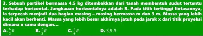 Sebuah partikel bermassa 4,5 kg ditembakkan dari tanah membentuk sudut tertentu
terhadap horizontal. Jangkauan horizontalnya adalah R. Pada titik tertinggi lintasannya,
ia terpecah menjadi dua bagian masing - masing bermassa m dan 3 m. Massa yang lebih
kecil akan berhenti. Massa yang lebih besar akhirnya jatuh pada jarak x dari titik proyeksi
dimana x sama dengan...
A.  5/3 R B.  7/2 R C.  7/6 R D. 3,5 R