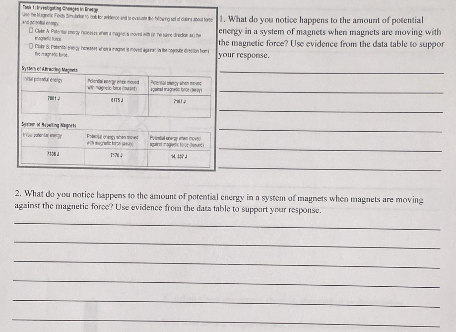 Task 1: Investigating Changes in Energy 
Lise the Magnetic Fields Simulation to look for evidence and to evaluate the following set of clalms about force 
and potential energy: 1. What do you notice happens to the amount of potential 
Claim A: Potential energy increases when a magnet is moved with (in the same direction as) the energy in a system of magnets when magnets are moving with 
magnetic force the magnetic force? Use evidence from the data table to suppor 
Claim B. Potential energy increases when a magnet is moved against (in the opposite direction from) 
the magnetic force. your response. 
_ 
_ 
_ 
_ 
_ 
_ 
2. What do you notice happens to the amount of potential energy in a system of magnets when magnets are moving 
against the magnetic force? Use evidence from the data table to support your response. 
_ 
_ 
_ 
_ 
_ 
_