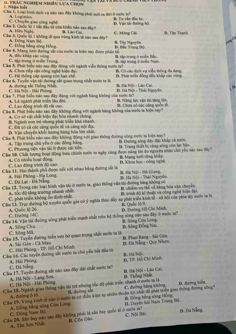 I1. Trác nghiệm nhiều lựa chọn
1. Nhận biết
Câu 1. Loại hình dịch vụ nào sau đây không phải mới ra đời ở nước ta?
A. Logistics.
C. Chuyển giao công nghệ. B. Tư vấn đầu tư. D. Vận tải đường bộ.
Câu 2. Quốc lộ 1 bắt đầu từ cửa khẩu nào sau đây?
A. Hữu Nghị. B. Lào Cai. C. Móng Cái. D. Tân Thanh,
Câu 3. Quốc lộ 1 không đi qua vùng kinh tế nào sau đây?
A. Đông Nam Bộ. B. Tây Nguyên.
rong Cá
C. Đồng bằng sông Hồng. D. Bắc Trung Bộ.
Câu 4. Mạng lưới đường sắt của nước ta hiện nay được phân bố
A. đều khắp các vùng B. tập trung ở miền Bắc.
C. tập trung ở miền Trung. D. tập trung ở miền Nam.
Câu 5. Phát biểu nào sau đây đúng với ngành viễn thông nước ta?
A. Chưa tiếp cận công nghệ hiện đại. B. Có các dịch vụ viễn thông đa dạng.
C. Hệ thống cáp quang còn hạn chế. D. Phát triển đồng đều khắp các vùng.
Câu 6. Tuyến vận tải đường sắt quan trọng nhất nước ta là
A. đường sắt Thống Nhất. B, Hà Nội - Lào Cai.
C. Hà Nội - Hải Phòng. D. Hà Nội - Thái Nguyên.
son
Câu 7. Phát biểu nào sau đây đúng với ngành hàng không của nước ta?
A. Là ngành phát triển lâu đời. B. Năng lực vận tải tăng lên.
C. Lao động trình độ rất cao. D. Chưa có các cảng quốc tế.
Câu 8. Phát biểu nào sau đây không đúng với ngành hàng không của nước ta hiện nay?
A. Cơ sở vật chất hiện đại hóa nhanh chóng.
B. Ngành non trẻ nhưng phát triển khá nhanh,
C. Đã có cả các cảng quốc tế và cảng nội địa.
D. Vận chuyển khối lượng hàng hóa lớn nhất.
Câu 9. Phát biểu nào sau đây không đúng với giao thông đường sông nước ta hiện nay?
A. Tập trung chủ yếu ở các đồng bằng. B. Đường sông dày đặc khắp cả nước.
C. Phương tiện vận tải ít được cải tiến. D. Trang thiết bị cảng sông còn lạc hậu.
Câu 10. Chất lượng hoạt động bưu chính nước ta ngày cảng được nâng lên do nguyên nhân chủ yếu nào sau đây?
A. Có nhiều hoạt động. B. Mạng lưới rộng khắp.
C. Lao động trình độ cao.  D. Khoa học - công nghệ.
Câu 11. Hai thành phố được nối với nhau bằng đường sắt là
A. Hải Phòng - Hạ Long. B. Hà Nội - Hà Giang.
C. Đà Lạt - Đà Nẵng. D. Hà Nội - Thái Nguyên.
Câu 12. Trong các loại hình vận tải ở nước ta, giao thông vận tải đường hàng không có
A. tốc độ tăng trưởng nhanh nhất.  B. chiếm ưu thế về hàng hóa vận chuyển.
C. phát triển không ổn định nhất.  D. trình độ kĩ thuật và công nghệ hiện đại.
Câu 13. Trục đường bộ xuyên quốc gia có ý nghĩa thúc đầy sự phát triển kinh tế - xã hội của phía tây nước ta là
B. Quốc lộ 9.
A. Quốc lộ 26. D. Đường Hồ Chí Minh.
C. Đường 14C.
Câu 14. Vận tải đường sông phát triển mạnh nhất trên hệ thống sông nào sau đây ở nước ta?
B. Sông Cửu Long.
A. Sông Chu. D. Sông Đồng Nai.
C. Sông Mã.
Câu 15. Tuyến đường biển ven bờ quan trọng nhất nước ta là
A. Sài Gòn - Cà Mau. B. Phan Rang - Sài Gòn.
C. Hải Phòng - TP. Hồ Chí Minh. D. Đà Nẵng - Quy Nhơn.
Câu 16. Các tuyển đường sắt nước ta chủ yếu bắt đầu từ B. Hà Nội.
A. Hải Phòng.
C. Đà Nẵng. D. TP. Hồ Chí Minh.
Câu 17. Tuyến đường sắt nào sau đây dài nhất nước ta?
A. Hà Nội - Lạng Sơn. B. Hà Nội - Lào Cai.
C. Hà Nội - Hải Phòng. D. Thống Nhất.
Câu 18. Ngành giao thông vận tải trẻ nhưng tốc độ phát triển nhanh ở nước ta là D. đường biển.
A. đường ô tô. B. đường sắt. C. đường hàng không,
Câu 19. Vùng kinh tế nào ở nước ta có điều kiện tự nhiên thuận lợi nhất để phát triển giao thông đường sông?
A. Đồng bằng sông Cửu Long. B. Đồng bằng sông Hồng.
C. Đông Nam Bộ. D. Duyên hải Nam Trung Bộ.
Câu 20. Sân bay nào sau đây không phải là sân bay quốc tế ở nước ta? D. Đà Nẵng.
A. Tân Sơn Nhất. B. Côn Đảo. C. Nội Bài.