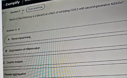 Examplify
FLAG QUESTION
Which of the following is a beneficial effect of inhibiting COX -2 with second-generation NSAIDs?
he Question 9
Antwers A-D
A Renal impairment
B Suppression of inflammation
c Gastric erosion
Platelet aggregation