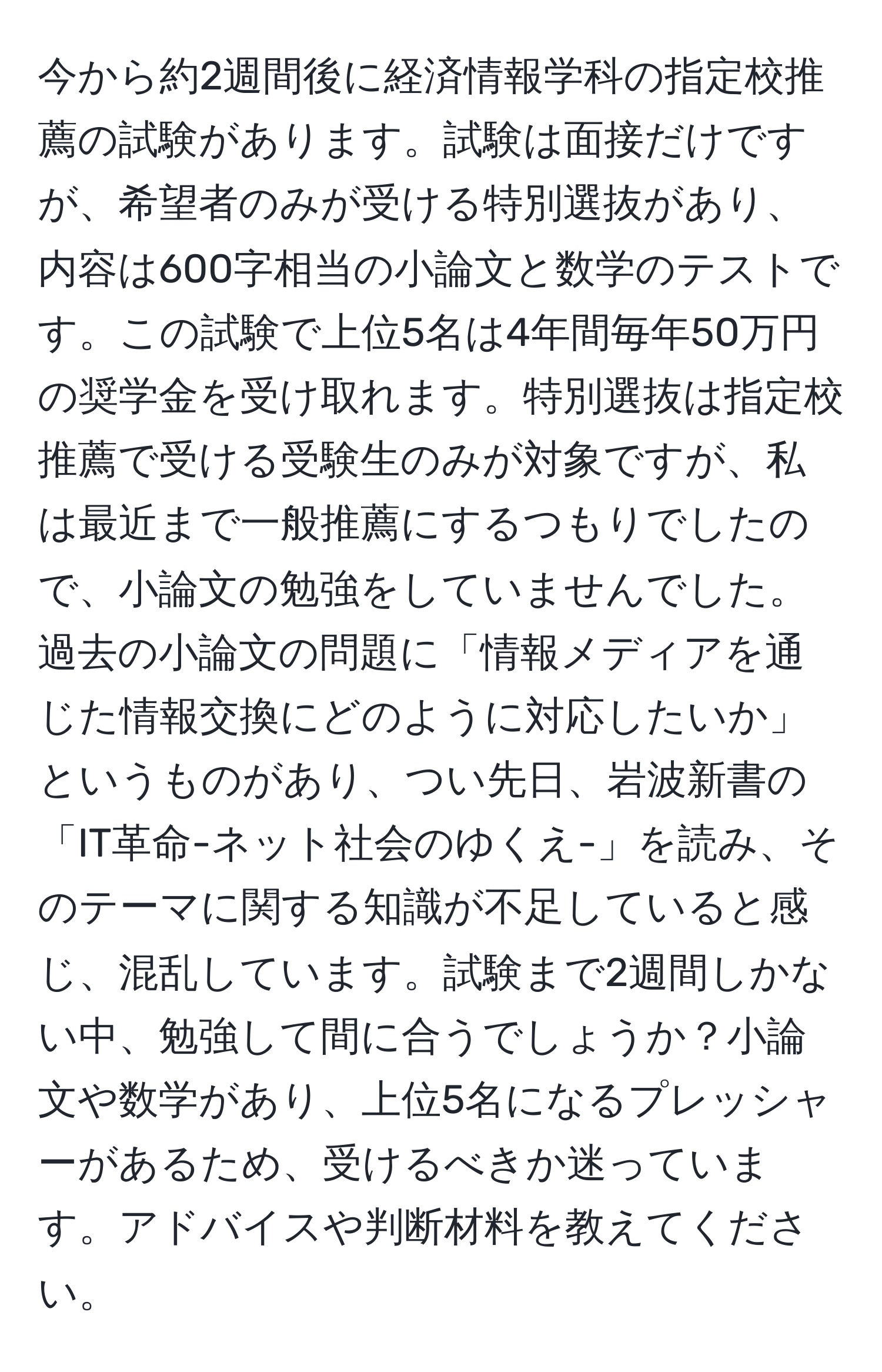 今から約2週間後に経済情報学科の指定校推薦の試験があります。試験は面接だけですが、希望者のみが受ける特別選抜があり、内容は600字相当の小論文と数学のテストです。この試験で上位5名は4年間毎年50万円の奨学金を受け取れます。特別選抜は指定校推薦で受ける受験生のみが対象ですが、私は最近まで一般推薦にするつもりでしたので、小論文の勉強をしていませんでした。過去の小論文の問題に「情報メディアを通じた情報交換にどのように対応したいか」というものがあり、つい先日、岩波新書の「IT革命-ネット社会のゆくえ-」を読み、そのテーマに関する知識が不足していると感じ、混乱しています。試験まで2週間しかない中、勉強して間に合うでしょうか？小論文や数学があり、上位5名になるプレッシャーがあるため、受けるべきか迷っています。アドバイスや判断材料を教えてください。