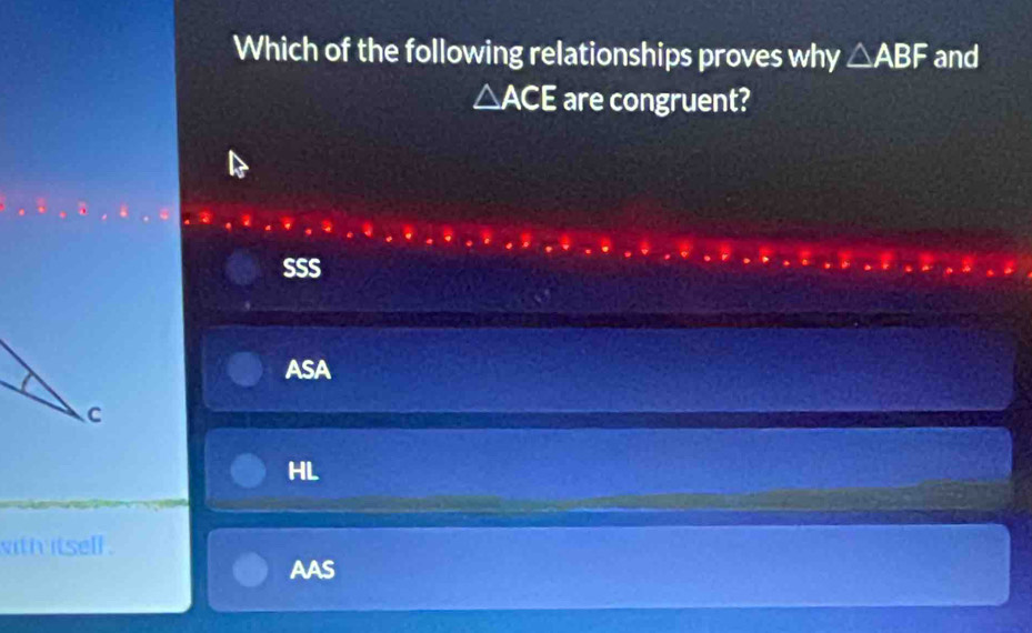 Which of the following relationships proves why △ ABF and
△ ACE are congruent?
SSS
ASA
HL
with itsell .
AAS