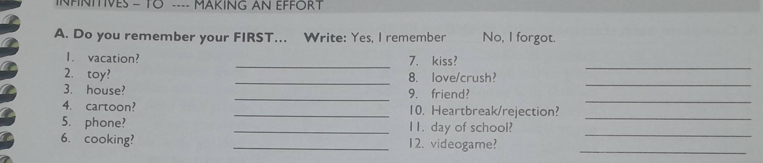 INFNITIVES - TO ---- MAKING AN EFFORT 
A. Do you remember your FIRST... Write: Yes, I remember No, l forgot. 
_ 
1. vacation? _7. kiss? 
2. toy? _8. love/crush? 
_ 
3. house? _9. friend? 
_ 
4. cartoon? _10. Heartbreak/rejection?_ 
5. phone? 
_I1. day of school?_ 
6. cooking? _12. videogame?_