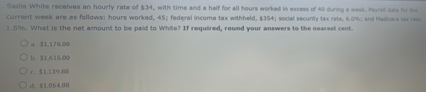 Sadie White receives an hourly rate of $34, with time and a half for all hours worked in excess of 40 during a week. Payroll data for the
current week are as follows: hours worked, 45; federal income tax withheld, $354; social security tax rate, 6.0%; and Medicare tax rate,
1.5%. What is the net amount to be paid to White? If required, round your answers to the nearest cent.
a $1.176.00
b. $1,615,00
c. $1.139.88
d. $1,054.88