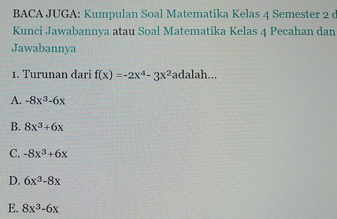 BACA JUGA: Kumpulan Soal Matematika Kelas 4 Semester 2 d
Kunci Jawabannya atau Soal Matematika Kelas 4 Pecahan dan
Jawabannya
1. Turunan dari f(x)=-2x^4-3x^2 adalah...
A. -8x^3-6x
B. 8x^3+6x
C. -8x^3+6x
D. 6x^3-8x
E. 8x^3-6x