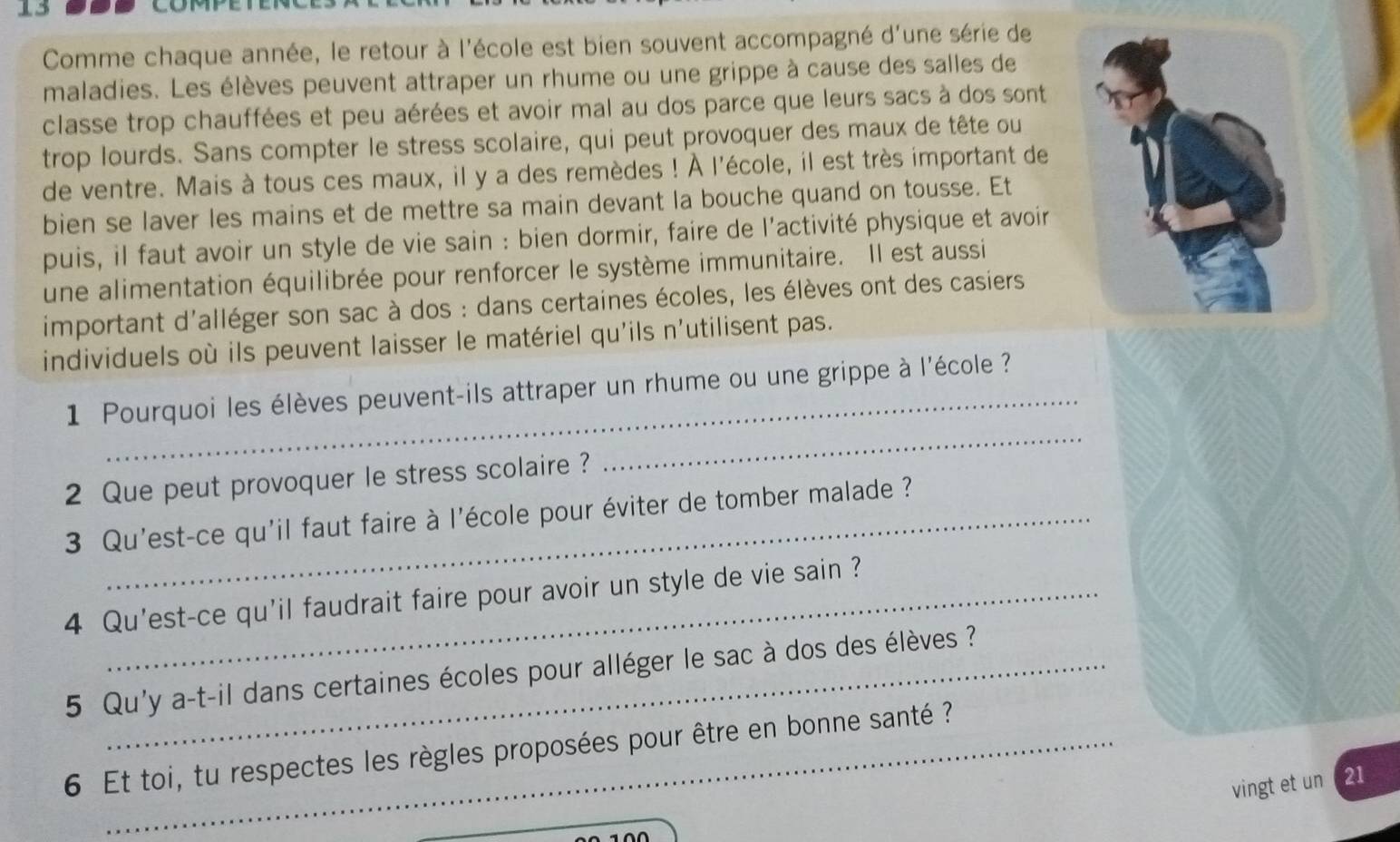 Comme chaque année, le retour à l'école est bien souvent accompagné d'une série de 
maladies. Les élèves peuvent attraper un rhume ou une grippe à cause des salles de 
classe trop chauffées et peu aérées et avoir mal au dos parce que leurs sacs à dos sont 
trop lourds. Sans compter le stress scolaire, qui peut provoquer des maux de tête ou 
de ventre. Mais à tous ces maux, il y a des remèdes ! À l'école, il est très important de 
bien se laver les mains et de mettre sa main devant la bouche quand on tousse. Et 
puis, il faut avoir un style de vie sain : bien dormir, faire de l'activité physique et avoir 
une alimentation équilibrée pour renforcer le système immunitaire. Il est aussi 
important d'alléger son sac à dos : dans certaines écoles, les élèves ont des casiers 
individuels où ils peuvent laisser le matériel qu'ils n'utilisent pas. 
1 Pourquoi les élèves peuvent-ils attraper un rhume ou une grippe à l'école 
2 Que peut provoquer le stress scolaire ? 
_ 
3 Qu'est-ce qu'il faut faire à l'école pour éviter de tomber malade ? 
4 Qu'est-ce qu'il faudrait faire pour avoir un style de vie sain ? 
5 Qu'y a-t-il dans certaines écoles pour alléger le sac à dos des élèves ? 
6 Et toi, tu respectes les règles proposées pour être en bonne santé ? 
vingt et un 21