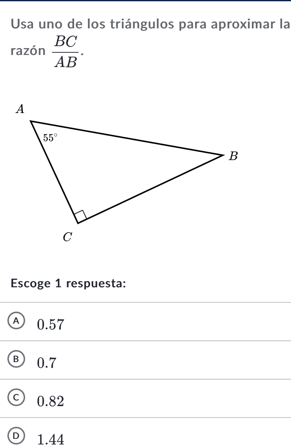 Usa uno de los triángulos para aproximar la
razón  BC/AB .
Escoge 1 respuesta:
A 0.57
B ) 0.7
C) 0.82
D 1.44