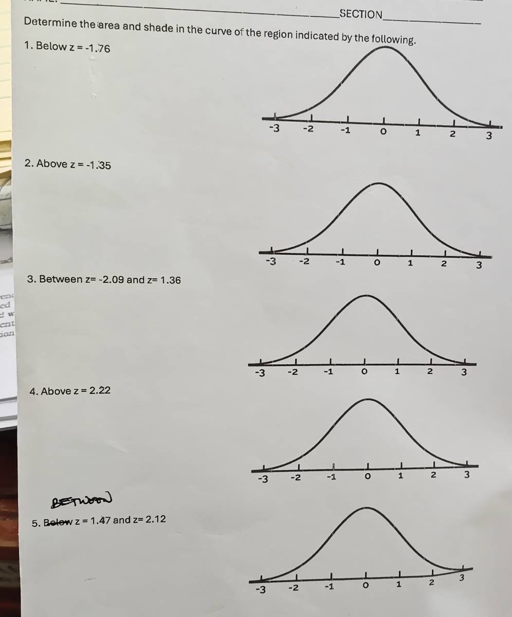 SECTION 
Determine the area and shade in the curve of the region indicated by the 
1. Below z=-1.76
2. Above z=-1.35
3. Between z=-2.09 and z=1.36
cd 
d w 
cnt 
ion 
4. Above z=2.22
5. Rolow z=1.47 and z=2.12