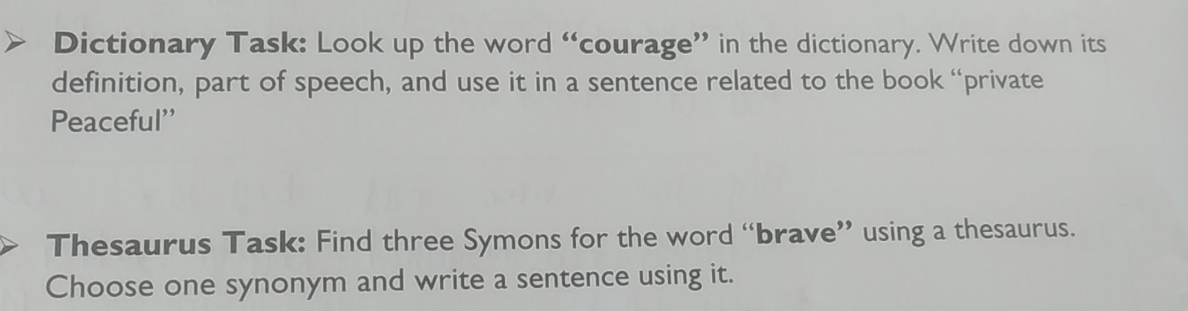 Dictionary Task: Look up the word “courage” in the dictionary. Write down its 
definition, part of speech, and use it in a sentence related to the book “private 
Peaceful'' 
Thesaurus Task: Find three Symons for the word “brave” using a thesaurus. 
Choose one synonym and write a sentence using it.