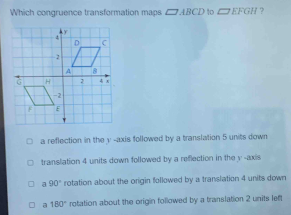 Which congruence transformation maps □ ABCD to □ EFGH ?
a reflection in the y-axis followed by a translation 5 units down
translation 4 units down followed by a reflection in the v -axis
a 90° rotation about the origin followed by a translation 4 units down
a 180° rotation about the origin followed by a translation 2 units left