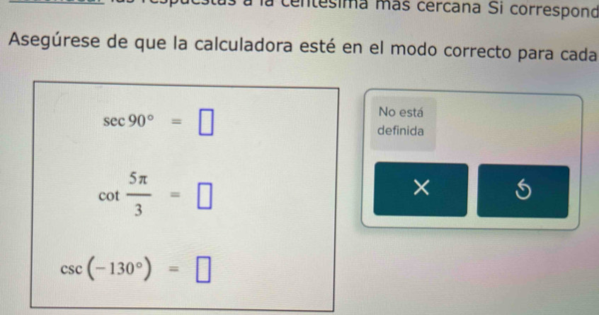 centesima más cercana Si correspond 
Asegúrese de que la calculadora esté en el modo correcto para cada
sec 90°=□
No está 
definida
cot  5π /3 =□
×
csc (-130°)=□