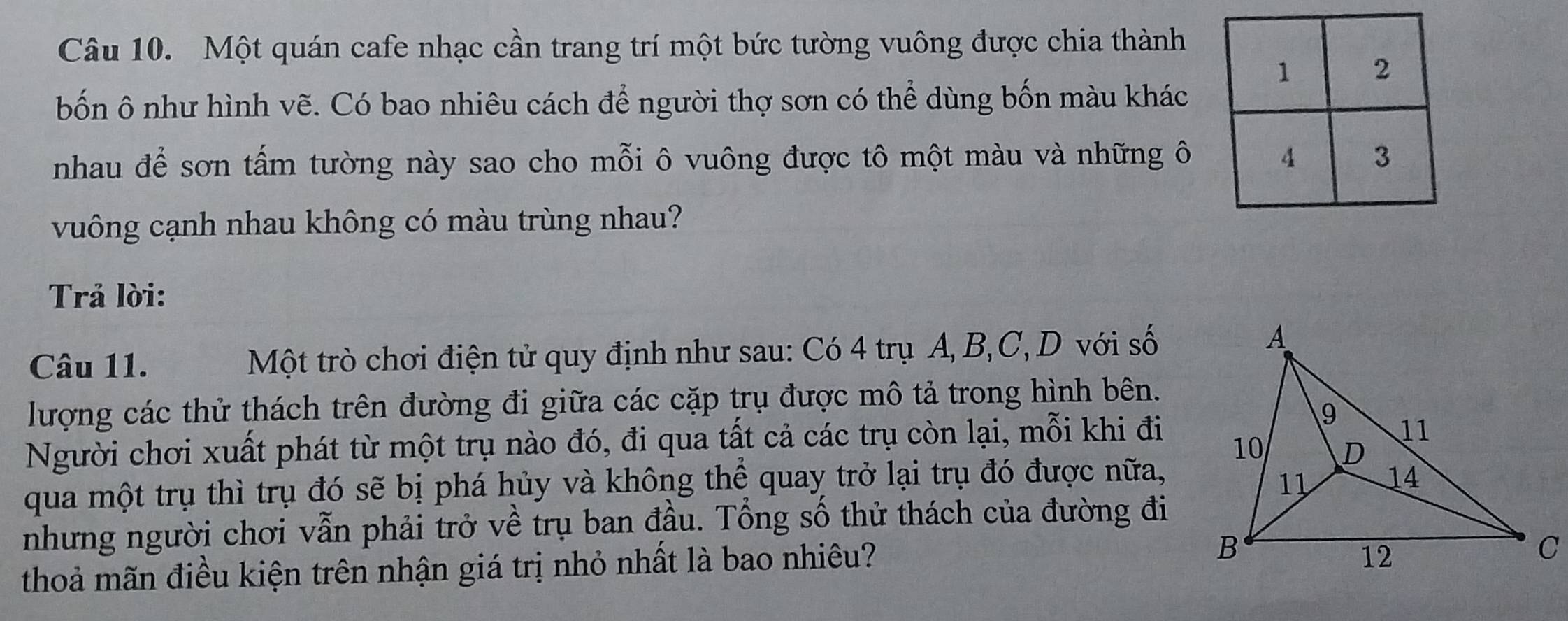 Một quán cafe nhạc cần trang trí một bức tường vuông được chia thành 
bốn ô như hình vẽ. Có bao nhiêu cách để người thợ sơn có thể dùng bốn màu khác 
nhau để sơn tấm tường này sao cho mỗi ô vuông được tô một màu và những ô 
vuông cạnh nhau không có màu trùng nhau? 
Trả lời: 
Câu 11. Một trò chơi điện tử quy định như sau: Có 4 trụ A, B, C, D với số 
lượng các thử thách trên đường đi giữa các cặp trụ được mô tả trong hình bên. 
Người chơi xuất phát từ một trụ nào đó, đi qua tất cả các trụ còn lại, mỗi khi đi 
qua một trụ thì trụ đó sẽ bị phá hủy và không thể quay trở lại trụ đó được nữa, 
nhưng người chơi vẫn phải trở về trụ ban đầu. Tổng số thử thách của đường đi 
thoả mãn điều kiện trên nhận giá trị nhỏ nhất là bao nhiêu?