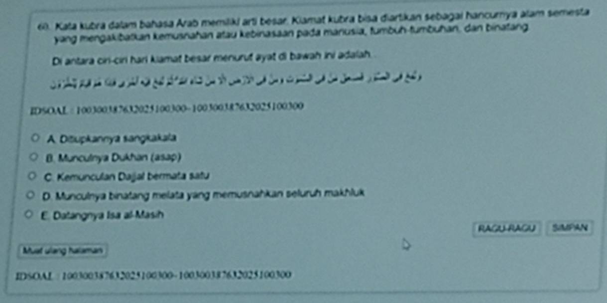 Kata kubra dalam bahasa Arab memiliki arti besar. Kiamat kubra bisa diartikan sebagai hancurnya alam semesta
yang mengakibatkan kemusnahan atau kebinasaan pada manusia, tumbuh-tumbuhan, dan binatang.
Di antara ciri-ciri hari kiamat besar menurut ayat di bawah ini adalah 
a y . 
IDSOAL= 100300387632025100300 - 100300387632025100300
A. Dišupkannya sangkakala
B. Munculnya Dukhan (asap)
C. Kemunculan Dajjal bermata satu
D. Munculnya binatang melata yang memusnahkan seluruh makhluk
E. Datangnya Isa al-Masih
RAGU RAGU SIMPAN
Muat ulang halaman
IDSOAL 100300387632025100300 ~ 100300387632025100300