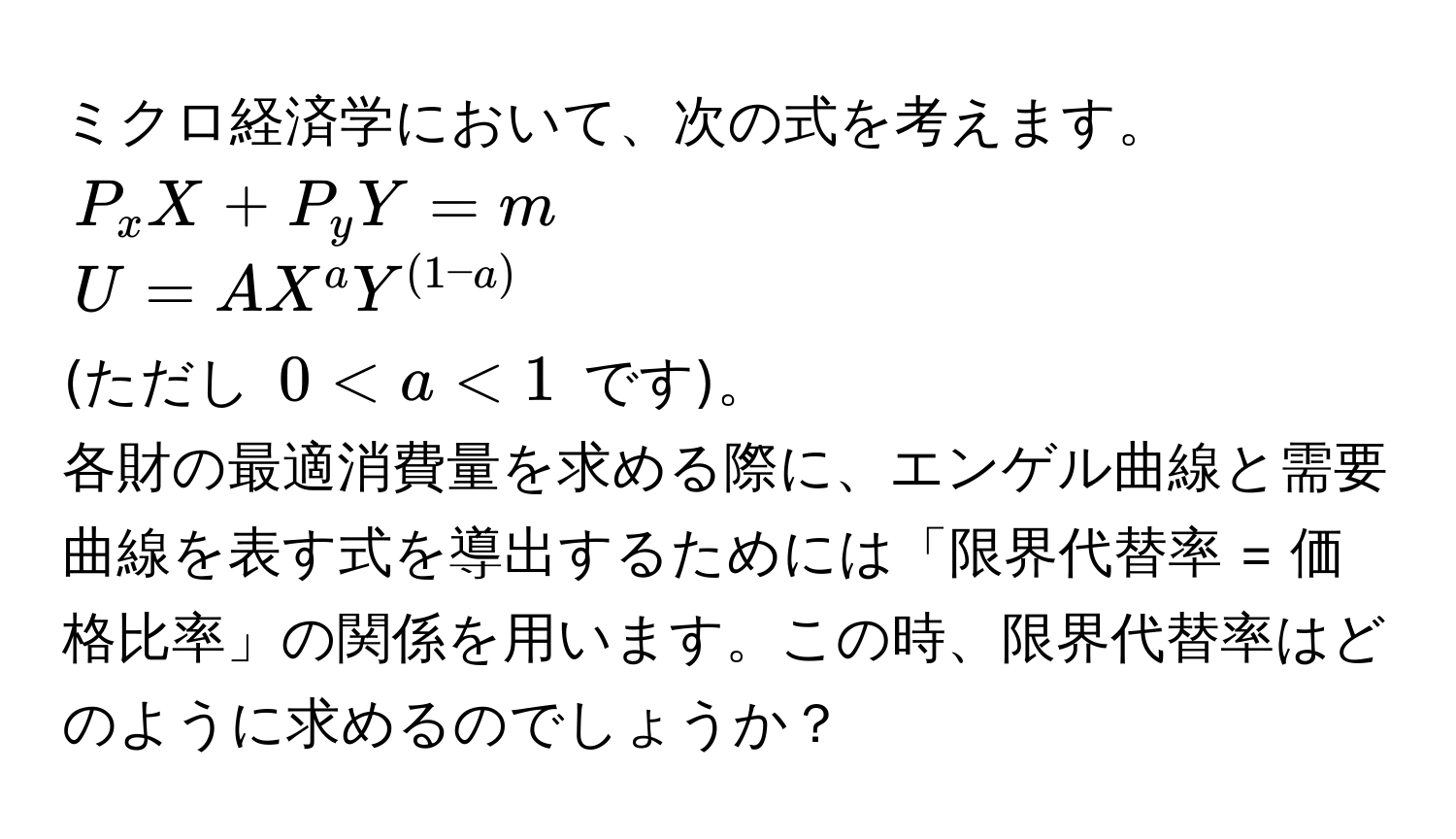 ミクロ経済学において、次の式を考えます。  
( P_x X + P_y Y = m )  
( U = A X^a Y^((1-a)) )  
(ただし ( 0 < a < 1 ) です)。  
各財の最適消費量を求める際に、エンゲル曲線と需要曲線を表す式を導出するためには「限界代替率 = 価格比率」の関係を用います。この時、限界代替率はどのように求めるのでしょうか？