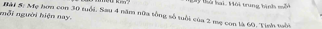 nmeu km? 
gày thứ hai. Hội trung bình mối 
Bài 5: Mẹ hơn con 30 tuổi, Sau 4 năm nữa tổng số tuổi của 2 mẹ con là 60. Tính tuổi 
mỗi người hiện nay.