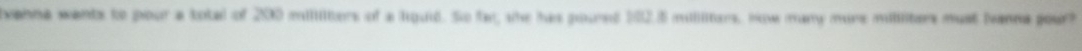 venna wants to pour a total of 200 millilters of a lquid. So fat, she has poured 102.5 milliliters, How many mure milliters must Nanna pour?
