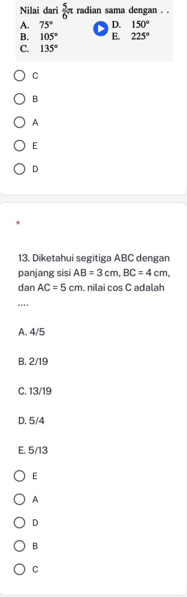 Nilai dari  5/6 π radian sama dengan . .
A. 75° D. 150°
B. 105° E. 225°
C. 135°
C
B
A
E
D
*
13. Diketahui segitiga ABC dengan
panjang sisi AB=3cm, BC=4cm, 
dan AC=5cm. nilai cos C adalah
...
A. 4/5
B. 2/19
C. 13/19
D. 5/4
E. 5/13
E
A
D
B
C