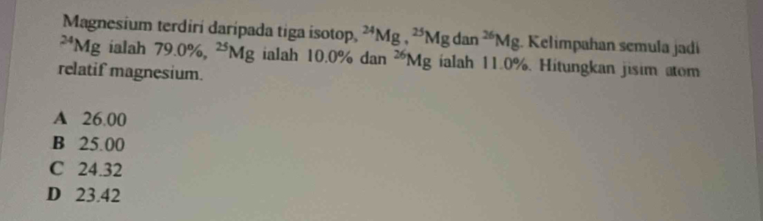 Magnesium terdirí darípada tiga isotop, ^24Mg, ^25Mgdan^(26)Mg. Kelimpahan semula jadí
^24Mg ialah 79.0% , ^25Mg ialah 10.0% dan^(26)Mg ialah 11.0%. Hitungkan jisim atom
relatif magnesium.
A 26.00
B 25.00
C 24.32
D 23.42