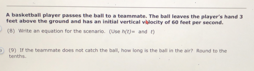 A basketball player passes the ball to a teammate. The ball leaves the player’s hand 3
feet above the ground and has an initial vertical velocity of 60 feet per second. 
(8) Write an equation for the scenario. (Use h(t)= and t) 
9 (9) If the teammate does not catch the ball, how long is the ball in the air? Round to the 
tenths.