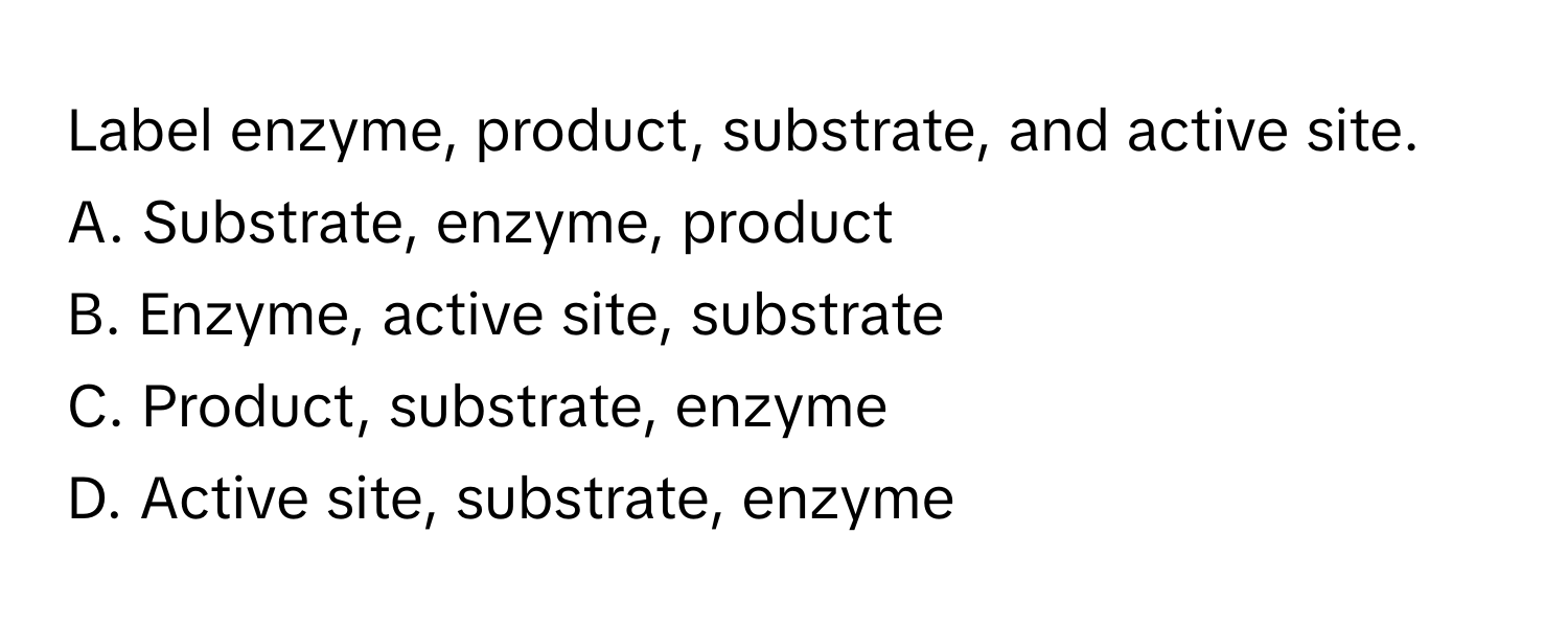 Label enzyme, product, substrate, and active site.

A. Substrate, enzyme, product
B. Enzyme, active site, substrate
C. Product, substrate, enzyme
D. Active site, substrate, enzyme