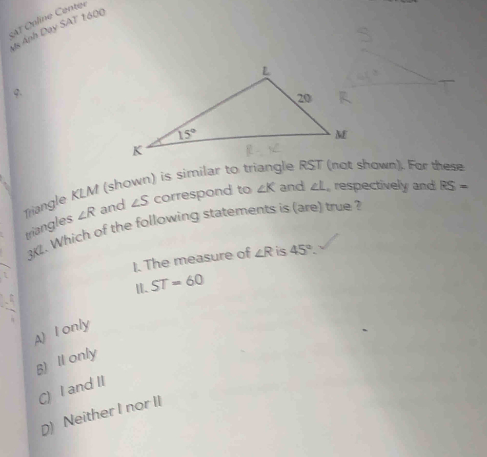 SAT Online Center
Ms Ảnh Dạy SAT 1600
Q.
) is similar to tr le R (not shown). For these
Triangle KLM (sh
triangles ∠ R and ∠ S correspond to ∠ K and ∠ L , respectively and RS=
3KL. Which of the following statements is (are) true ?
I. The measure of ∠ R is 45°.
I. ST=60
A) I only
B) Il only
C) I and II
D) Neither I nor II