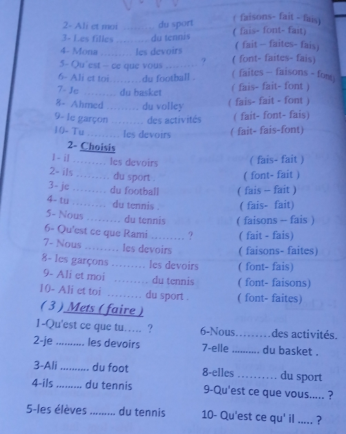 2- Ali et moi . du sport ( faisons- fait - fais)
3- Les filles ... .. du tennis ( fais- font- fait)
4- Mona .… les devoirs ( fait - faites- fais)
5- Qu"est - ce que vous ? ( font- faites- fais)
6- Ali et toi……du football . ( faites - faisons - fon)
7- Je …… du basket ( fais- fait- font )
8- Ahmed ......... du volley ( fais- fait - font )
9- le garçon ....... des activités ( fait- font- fais)
10- Tu ..... les devoirs ( fait- fais-font)
2- Choisis
1- il ......... les devoirs
( fais- fait )
2= ils ……… du sport .
( font- fait )
3- je …… du football ( fais - fait )
4- tu …… du tennis .
( fais- fait)
5- Nous … du tennis
( faisons - fais )
6- Qu'est ce que Rami ? ( fait - fais)
7- Nous ..… les devoirs ( faisons- faites)
8- les garçons ..... les devoirs ( font- fais)
9- Ali et moi …… du tennis ( font- faisons)
10- Ali et toi ……… du sport . ( font- faites)
( 3 ) Mets ( faire )
1-Qu'est ce que tu..... ? 6-Nous _des activités.
2-je .._ ... les devoirs 7-elle _du basket .
3-Ali a_ du foot 8-elles ......... du sport
4-ils ….. du tennis 9-Qu'est ce que vous..... ?
5-les élèves ......... du tennis 10- Qu'est ce qu' il ..... ?