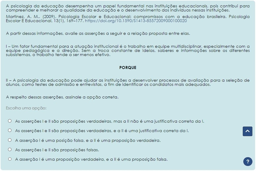 A psicologia da educação desempenha um papel fundamental nas instituições educacionais, pois contribui para
compreender e melhorar a qualidade da educação e o desenvolvimento dos indivíduos nessas instituições.
Martinez, A. M.. (2009). Psicologia Escolar e Educacional: compromissos com a educação brasileira. Psicologia
Escolar E Educacional, 13(1), 169-177. https://doi.org/10.1590/S1413-85572009000100020
A partir dessas informações, avalie as asserções a seguir e a relação proposta entre elas.
l - Um fator fundamental para a atuação institucional é o trabalho em equipe multidisciplinar, especialmente com a
equipe pedagógica e a direção. Sém a troca constante de ideias, saberes e informações sobre os diferentes
subsistemas, o trabalho tende a ser menos efetivo.
PORQUE
II - A psicologia da educação pode ajudar as instituições a desenvolver processos de avaliação para a seleção de
alunos, como testes de admissão e entrevistas, a fim de identificar os candidatos mais adequados.
A respeito dessas asserções, assinale a opção correta.
Escolha uma opção:
As asserções I e II são proposições verdadeiras, mas a II não é uma justificativa correta da I.
As asserções I e II são proposições verdadeiras, e a II é uma justificativa correta da I.
A asserção I é uma posição falsa, e a II é uma proposição verdadeira.
As asserções I e II são proposições falsas.
A asserção I é uma proposição verdadeira, e a II é uma proposição falsa.
?