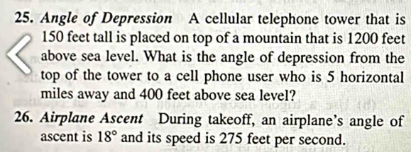 Angle of Depression A cellular telephone tower that is
150 feet tall is placed on top of a mountain that is 1200 feet
above sea level. What is the angle of depression from the 
top of the tower to a cell phone user who is 5 horizontal 
miles away and 400 feet above sea level? 
26. Airplane Ascent During takeoff, an airplane’s angle of 
ascent is 18° and its speed is 275 feet per second.