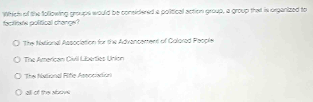 Which of the following groups would be considered a political action group, a group that is organized to
faciitate political change?
The National Association for the Advancement of Colored People
The American Civil Liberties Union
The National Riffle Association
all of the above