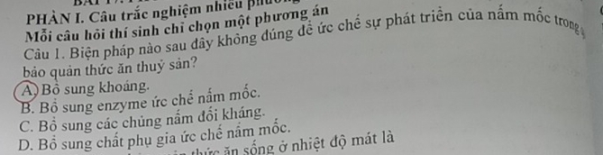 PHÀN I. Câu trắc nghiệm nhiều phụt
Mỗi câu hỏi thí sinh chỉ chọn một phương án
Câu 1. Biện pháp nào sau dây không đúng đề ức chế sự phát triển của nấm mốc trong
bảo quản thức ăn thuỷ sản?
A) Bồ sung khoáng.
B. Bổ sung enzyme ức chể nấm mốc.
C. Bổ sung các chủng nắm đổi kháng.
D. Bổ sung chất phụ gia ức chế nầm mốc.
l ứ c ă sống ở nhiệt độ mát là