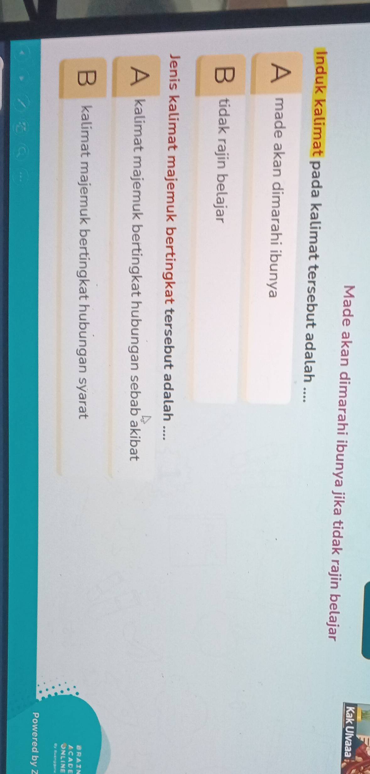 Kak Ulvaaa 
Made akan dimarahi ibunya jika tidak rajin belajar
Induk kalimat pada kalimat tersebut adalah ....
A made akan dimarahi ibunya
B tidak rajin belajar
Jenis kalimat majemuk bertingkat tersebut adalah ....
A kalimat majemuk bertingkat hubungan sebab akibat
B kalimat majemuk bertingkat hubungan syarat ACADE
BRAIN
ONLINE
Powered by