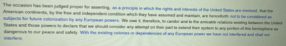 The occasion has been judged proper for asserting, as a principle in which the rights and interests of the United States are involved, that the 
American continents, by the free and independent condition which they have assumed and maintain, are henceforth not to be considered as 
subjects for future colonization by any European powers. We owe it, therefore, to candor and to the amicable relations existing between the United 
States and those powers to declare that we should consider any attempt on their part to extend their system to any portion of this hemisphere as 
dangerous to our peace and safety. With the existing colonies or dependencies of any European power we have not interfered and shall not 
interfere.