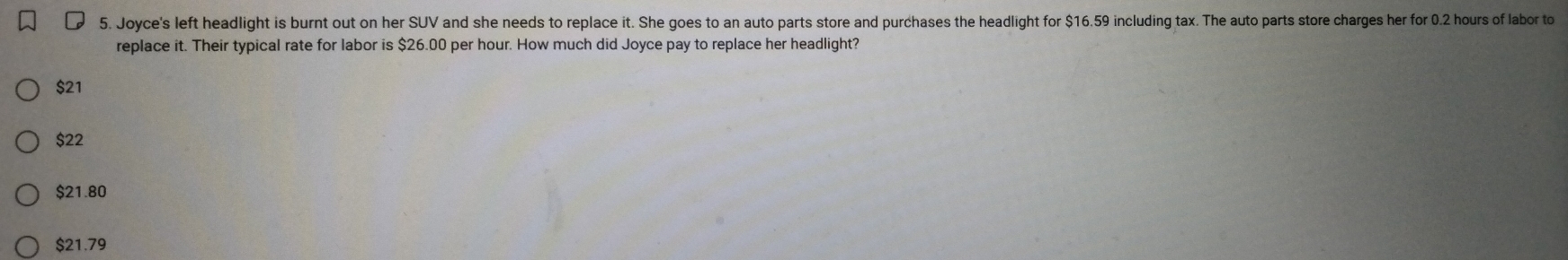 Joyce's left headlight is burnt out on her SUV and she needs to replace it. She goes to an auto parts store and purchases the headlight for $16.59 including tax. The auto parts store charges her for 0.2 hours of labor to
replace it. Their typical rate for labor is $26.00 per hour. How much did Joyce pay to replace her headlight?
$21
$22
$21.80
$21.79