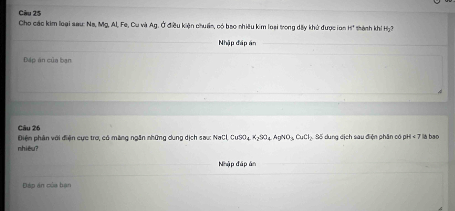 Cho các kim loại sau: Na, Mg, Al, Fe, Cu và Ag. Ở điều kiện chuẩn, có bao nhiêu kim loại trong dãy khứ được ion H^+ thành khí H_2 ? 
Nhập đáp án 
Đáp án của bạn 
Câu 26 
Điện phân với điện cực trơ, có màng ngăn những dung dịch sau: NaCl, CuSO_4, K_2SO_4, AgNO_3, CuCl_2. Số dung dịch sau điện phân có pH<7</tex> là bao 
nhiêu? 
Nhập đáp án 
Đáp án của bạn