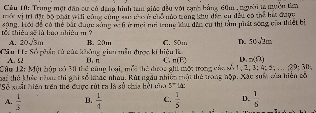 Trong một dân cư có dạng hình tam giác đều với cạnh bằng 60m , người tạ muốn tìm
một vị trí đặt bộ phát wifi công cộng sao cho ở chỗ nào trong khu dẫn cư đều có thể bắt được
sóng. Hỏi để có thể bắt được sóng wifi ở mọi nơi trong khu dân cư thì tầm phát sóng của thiết bị
tối thiểu sẽ là bao nhiêu m ?
A. 20sqrt(3)m B. 20m C. 50m D. 50sqrt(3)m
Câu 11: Số phần tử của không gian mẫu được kí hiệu là:
A. Ω B. n C. n( E) D. n(Omega )
Câu 12: Một hộp có 30 thẻ cùng loại, mỗi thẻ được ghi một trong các số 1; 2; 3; 4; 5; ... ; 29; 30.
hai thẻ khác nhau thì ghi số khác nhau. Rút ngẫu nhiên một thẻ trong hộp. Xác suất của biến cố
*Số xuất hiện trên thẻ được rút ra là số chia hết cho 5'' là:
D.
A.  1/3   1/4   1/5   1/6 
B.
C.