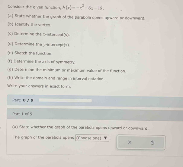 Consider the given function, h(x)=-x^2-6x-18. 
(a) State whether the graph of the parabola opens upward or downward. 
(b) Identify the vertex. 
(c) Determine the x-intercept(s). 
(d) Determine the y-intercept(s). 
(e) Sketch the function. 
(f) Determine the axis of symmetry. 
(g) Determine the minimum or maximum value of the function. 
(h) Write the domain and range in interval notation. 
Write your answers in exact form. 
Part: 0 / 9 
Part 1 of 9 
(a) State whether the graph of the parabola opens upward or downward. 
The graph of the parabola opens (Choose one) 
×