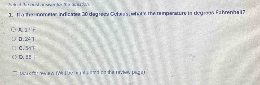 Select the best answer for the question
1. If a thermometer indicates 30 degrees Celsius, what's the temperature in degrees Fahrenheit?
A. 17°F
B. 24°F
C. 54°F
D. 86°F
Mark for review (Will be highlighted on the review page)