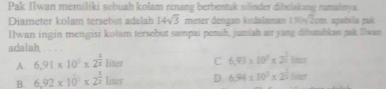 Pak Ilwan memiliki sebuah kolam renang berbentuk silinder dibelakang rumahnya.
Diameter kolam tersebut adalah 14sqrt(3) meter dengan kedalaman 150sqrt(2)cm apabila pak
Ilwan ingin mengisi kolam tersebut sampai penuh, jumlah air yang dibutuhkan pak Ilwam
adalah . . . .
A. 6,91* 10^5* 2^(frac 1)2 1:1 er C. 6,93* 10^5* 2^(frac 1)2liner
D.
B. 6,92* 10^5* 2^(frac 1)2 lin et 6,94* 10^5* 2^(frac 1)2ln er