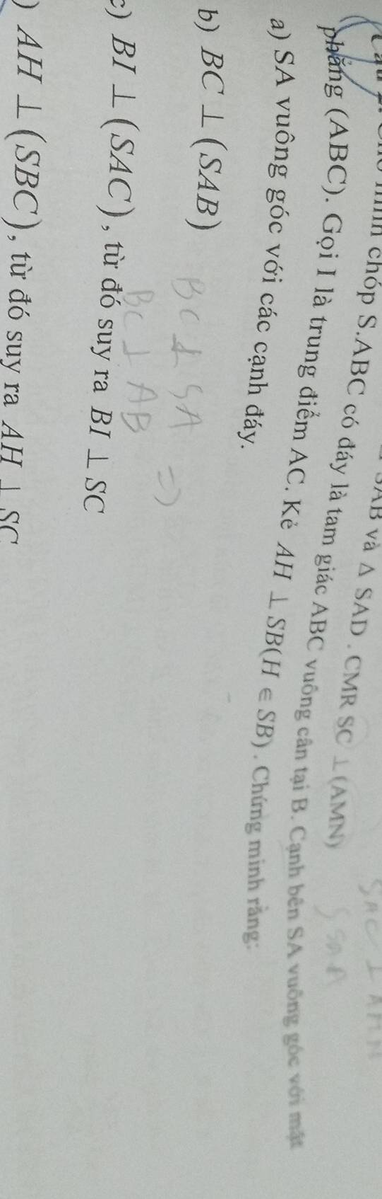 và △ SAD. CMR SC⊥ C AMN) 
''n chóp S. ABC có đáy là tam giác ABC vuông cân tại B. Cạnh bên SA vuông góc với mặt 
phẳng (ABC). Gọi I là trung điểm AC. Kẻ AH⊥ SB(H∈ SB)
a) SA vuông góc với các cạnh đáy. . Chứng minh rằng: 
b) BC⊥ (SAB)
c) BI⊥ (SAC) , từ đó suy ra BI⊥ SC
AH⊥ (SBC) , từ đó suy ra AH|SC