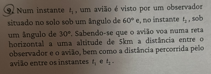 Num instante t_1 , um avião é visto por um observador 
situado no solo sob um ângulo de 60° e, no instante t_2 , sob 
um ângulo de 30°. Sabendo-se que o avião voa numa reta 
horizontal a uma altitude de 5km a distância entre o 
observador e o avião, bem como a distância percorrida pélo 
avião entre os instantes t_1 e t_2.