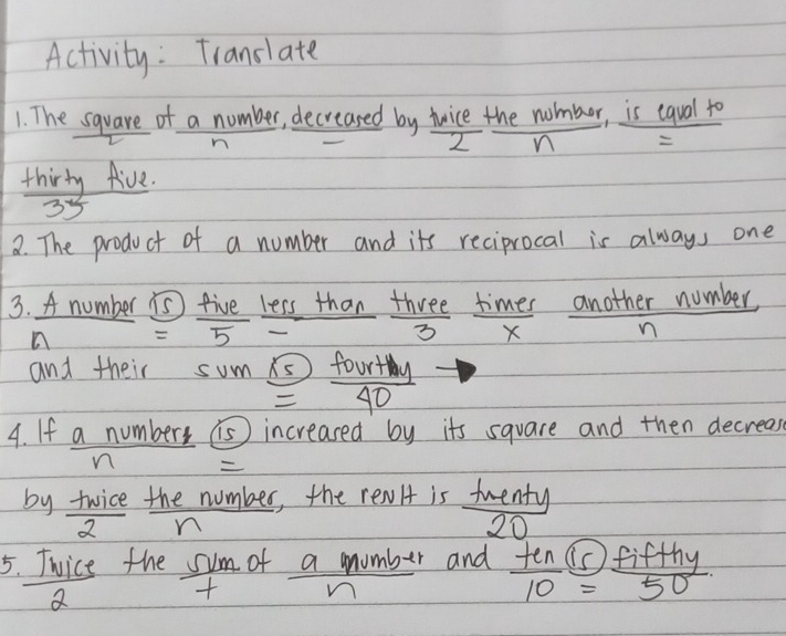 Activity: Translate 
1. The square of a number, decreased by twice the nomber, is equal to 
2 n 
thirty five.
-2x
2. The product of a number and its reciprocal is always one 
3. A number is five less than three times another number,
=5-
3 X n
and their sum = 5/40 
4. If a numbers is) increased by its square and then decreass 
by twice the number, the renlt is tuenty
7 n
20
5. Twice the sum of a mumber and  ten/10 = fifthy/50 
2 frac n