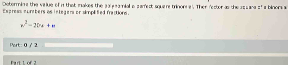 Determine the value of " that makes the polynomial a perfect square trinomial. Then factor as the square of a binomial 
Express numbers as integers or simplified fractions.
w^2-20w+n
Part: 0 / 2 
Part 1 of 2