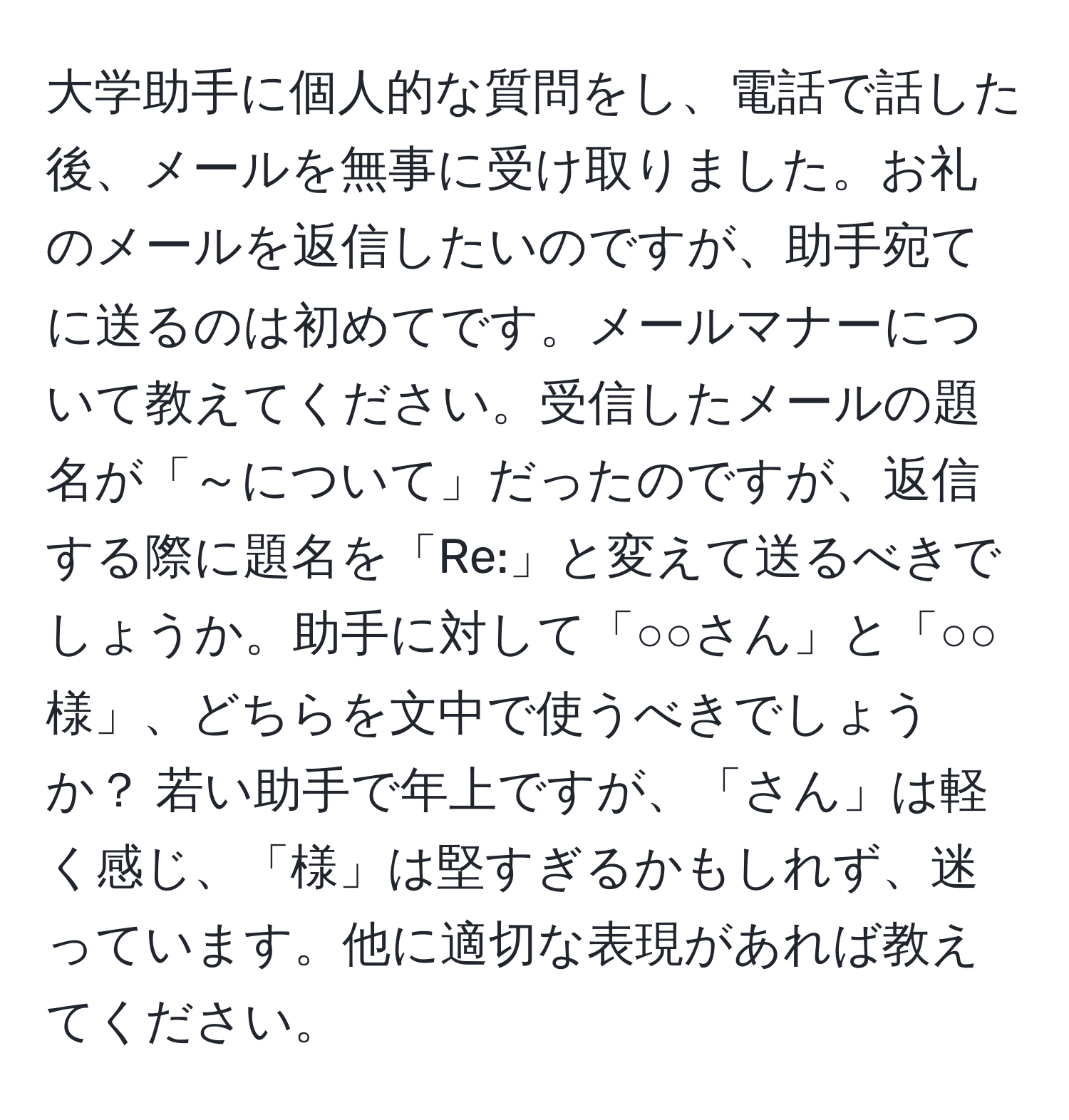 大学助手に個人的な質問をし、電話で話した後、メールを無事に受け取りました。お礼のメールを返信したいのですが、助手宛てに送るのは初めてです。メールマナーについて教えてください。受信したメールの題名が「～について」だったのですが、返信する際に題名を「Re:」と変えて送るべきでしょうか。助手に対して「○○さん」と「○○様」、どちらを文中で使うべきでしょうか？ 若い助手で年上ですが、「さん」は軽く感じ、「様」は堅すぎるかもしれず、迷っています。他に適切な表現があれば教えてください。