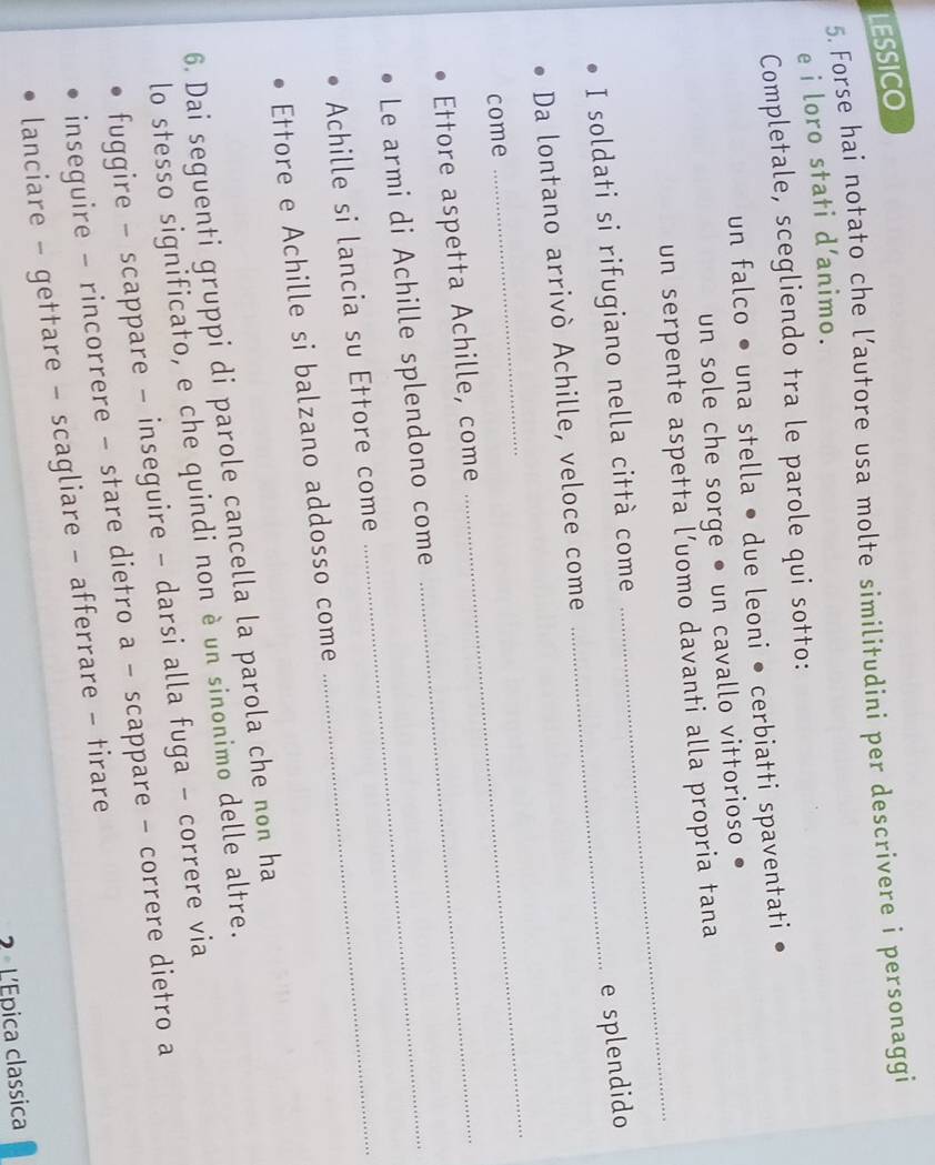 LESSICO
5. Forse hai notato che l’autore usa molte similitudini per descrivere i personaggi
e i loro stati d’animo.
Completale, scegliendo tra le parole qui sotto:
un falco • una stella • due leoni • cerbiatti spaventati
un sole che sorge • un cavallo vittorioso
un serpente aspetta l’uomo davanti alla propria tana
I soldati si rifugiano nella città come_
_
e splendido
Da lontano arrivò Achille, veloce come
come
_
_
Ettore aspetta Achille, come_
Le armi di Achille splendono come_
Achille si lancia su Ettore come_
Ettore e Achille si balzano addosso come
6. Dai seguenti gruppi di parole cancella la parola che non ha
lo stesso significato, e che quindi non è un sinonimo delle altre.
fuggire - scappare - inseguire - darsi alla fuga - correre via
inseguire - rincorrere - stare dietro a - scappare - correre dietro a
lanciare - gettare - scagliare - afferrare - tirare
2 L'Epica classica
